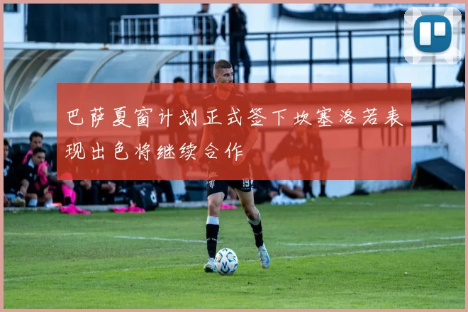 巴萨夏窗计划正式签下坎塞洛若表现出色将继续合作