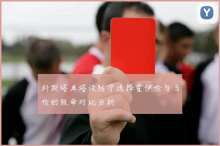 科斯塔库塔谈防守选择霍伊伦与马伦的致命对比分析