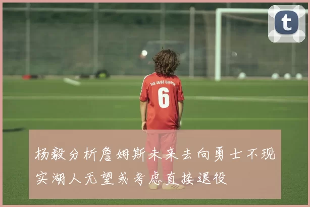 杨毅分析詹姆斯未来去向勇士不现实湖人无望或考虑直接退役