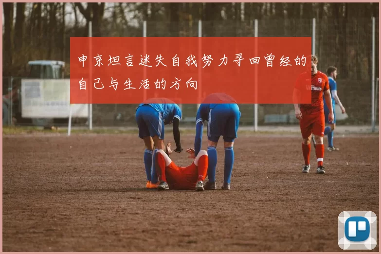 申京坦言迷失自我努力寻回曾经的自己与生活的方向