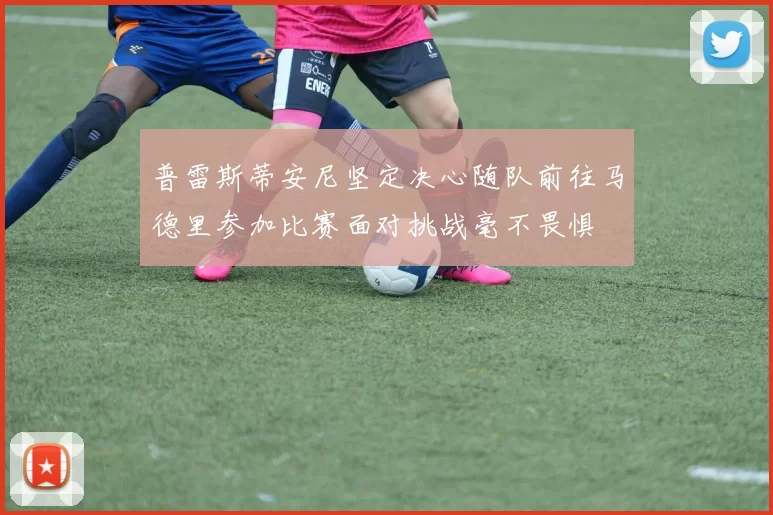 普雷斯蒂安尼坚定决心随队前往马德里参加比赛面对挑战毫不畏惧