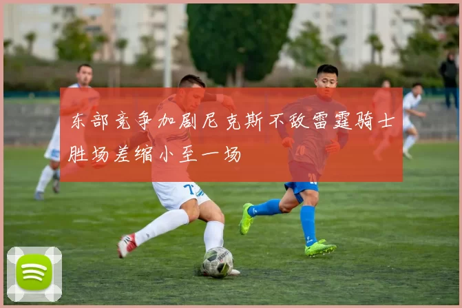 东部竞争加剧尼克斯不敌雷霆骑士胜场差缩小至一场