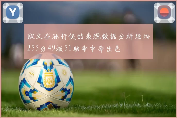 欧文在独行侠的表现数据分析场均255分49板51助命中率出色