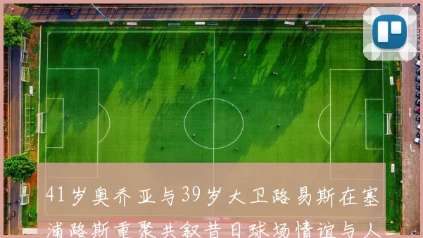 41岁奥乔亚与39岁大卫路易斯在塞浦路斯重聚共叙昔日球场情谊与人生故事