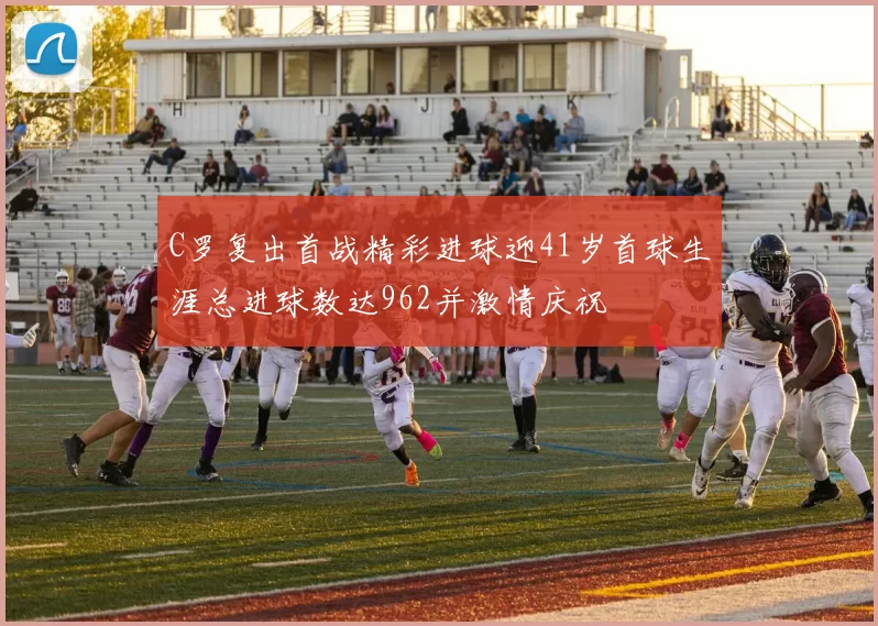 C罗复出首战精彩进球迎41岁首球生涯总进球数达962并激情庆祝
