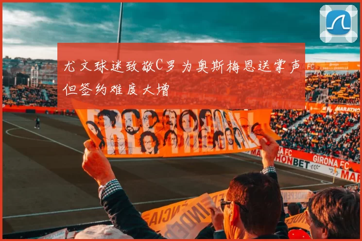 尤文球迷致敬C罗为奥斯梅恩送掌声但签约难度大增