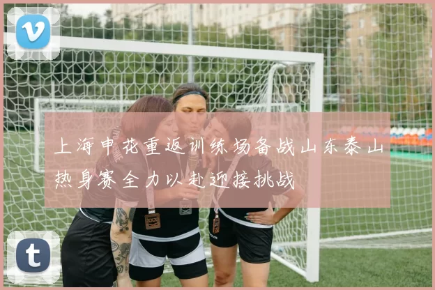 上海申花重返训练场备战山东泰山热身赛全力以赴迎接挑战