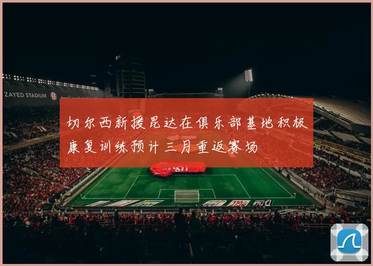 切尔西新援昆达在俱乐部基地积极康复训练预计三月重返赛场