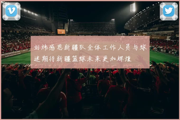 刘炜感恩新疆队全体工作人员与球迷期待新疆篮球未来更加辉煌