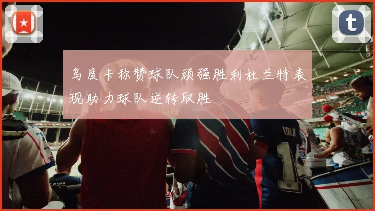 乌度卡称赞球队顽强胜利杜兰特表现助力球队逆转取胜