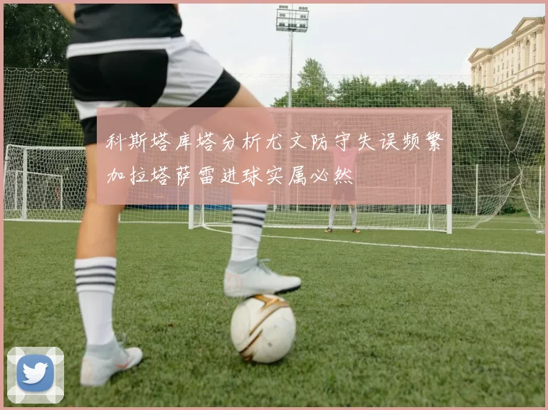 科斯塔库塔分析尤文防守失误频繁加拉塔萨雷进球实属必然