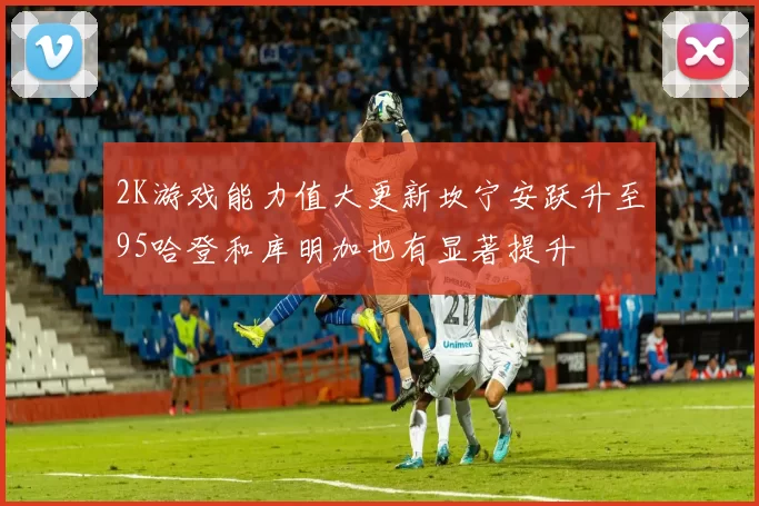 2K游戏能力值大更新坎宁安跃升至95哈登和库明加也有显著提升