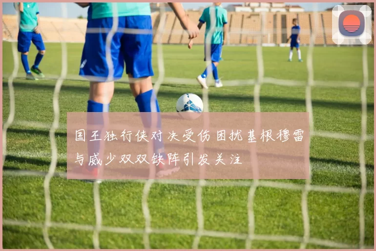 国王独行侠对决受伤困扰基根穆雷与威少双双缺阵引发关注