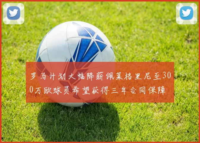 罗马计划大幅降薪佩莱格里尼至300万欧球员希望获得三年合同保障