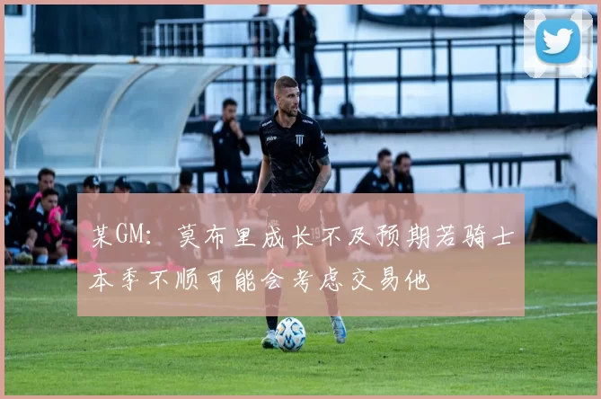 某GM：莫布里成长不及预期若骑士本季不顺可能会考虑交易他