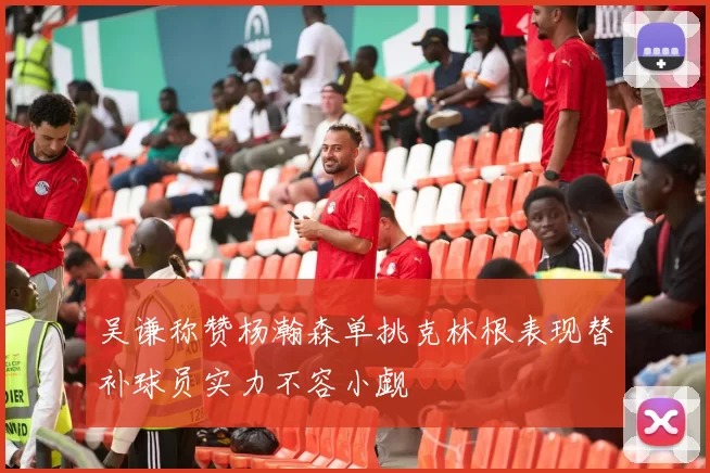 吴谦称赞杨瀚森单挑克林根表现替补球员实力不容小觑