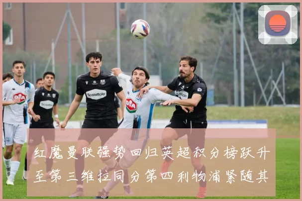 红魔曼联强势回归英超积分榜跃升至第三维拉同分第四利物浦紧随其后第五