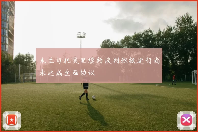 米兰与托莫里续约谈判积极进行尚未达成全面协议