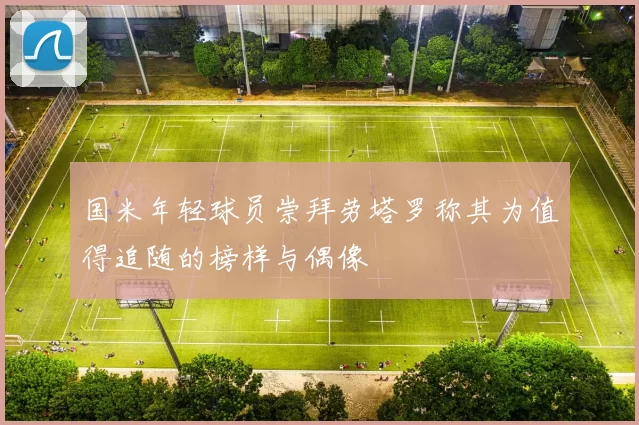 国米年轻球员崇拜劳塔罗称其为值得追随的榜样与偶像