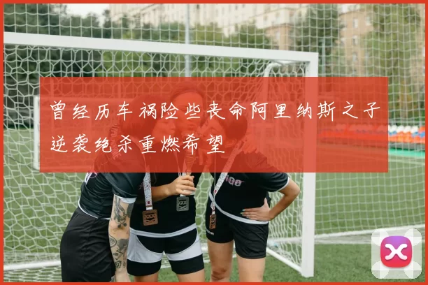 曾经历车祸险些丧命阿里纳斯之子逆袭绝杀重燃希望