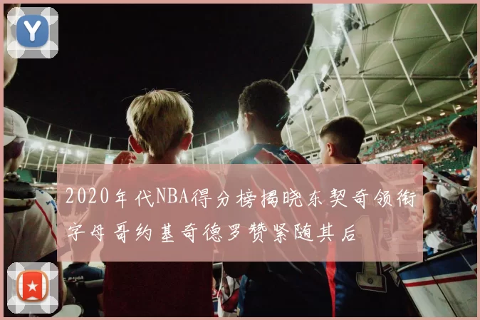 2020年代NBA得分榜揭晓东契奇领衔字母哥约基奇德罗赞紧随其后
