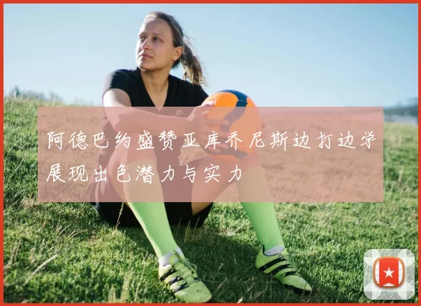 阿德巴约盛赞亚库乔尼斯边打边学展现出色潜力与实力
