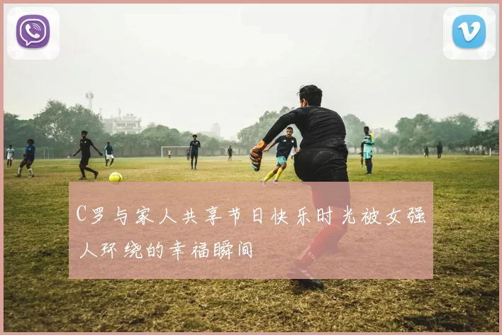 C罗与家人共享节日快乐时光被女强人环绕的幸福瞬间