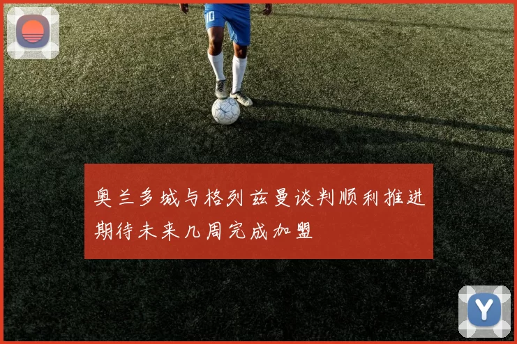 奥兰多城与格列兹曼谈判顺利推进期待未来几周完成加盟